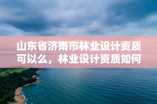 山东省济南市林业设计资质可以么,林业设计资质如何申请