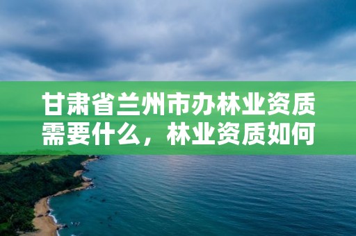 甘肃省兰州市办林业资质需要什么，林业资质如何申请办理