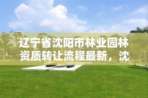 辽宁省沈阳市林业园林资质转让流程最新，沈阳市园林公司