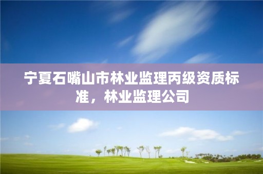 宁夏石嘴山市林业监理丙级资质标准,林业监理公司
