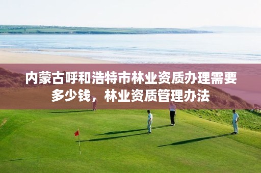 内蒙古呼和浩特市林业资质办理需要多少钱,林业资质管理办法