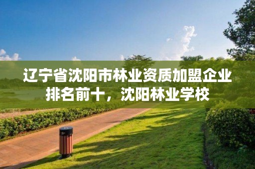 辽宁省沈阳市林业资质加盟企业排名前十，沈阳林业学校