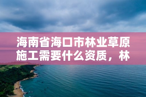 海南省海口市林业草原施工需要什么资质,林草生态建设公司是做什么的