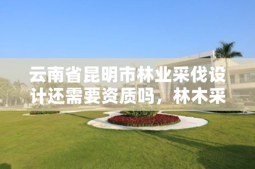 云南省昆明市林业采伐设计还需要资质吗,林木采伐资质