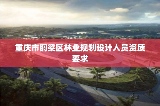 重庆市铜梁区林业规划设计人员资质要求