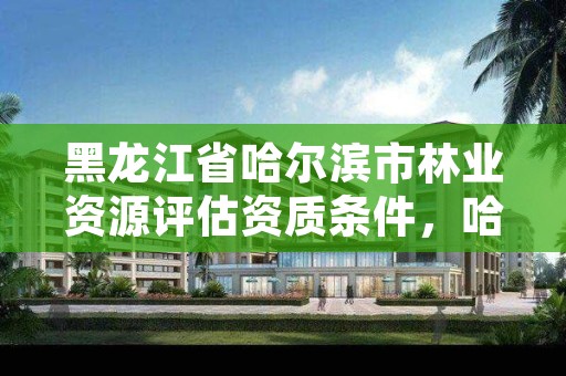 黑龙江省哈尔滨市林业资源评估资质条件,哈尔滨林业公司