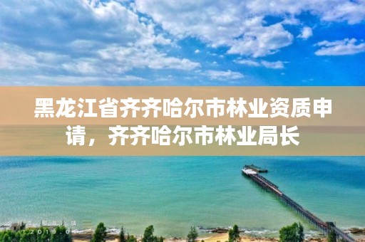 黑龙江省齐齐哈尔市林业资质申请,齐齐哈尔市林业局长