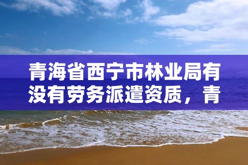 青海省西宁市林业局有没有劳务派遣资质，青海林草局招聘