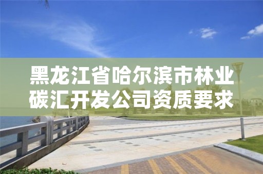 黑龙江省哈尔滨市林业碳汇开发公司资质要求有哪些,林业碳汇咨询公司