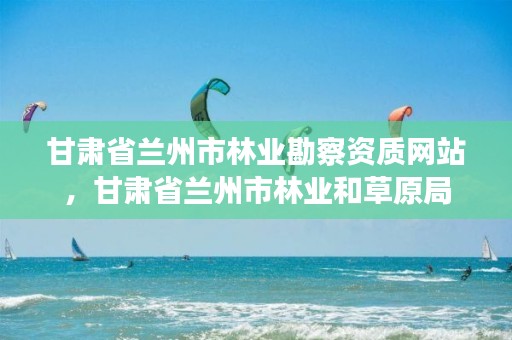 甘肃省兰州市林业勘察资质网站，甘肃省兰州市林业和草原局