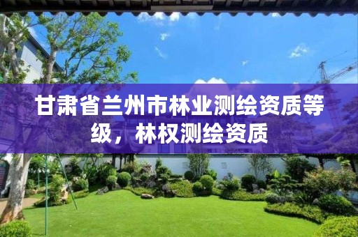 甘肃省兰州市林业测绘资质等级，林权测绘资质