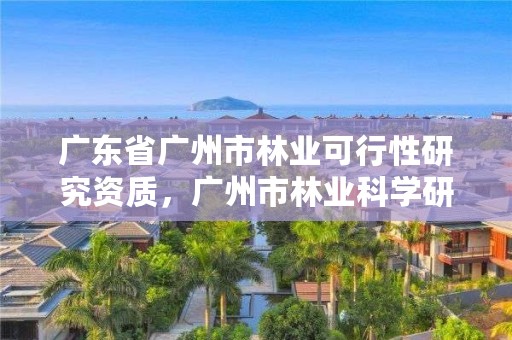 广东省广州市林业可行性研究资质,广州市林业科学研究所有限公司
