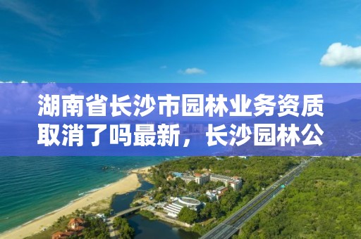 湖南省长沙市园林业务资质取消了吗最新,长沙园林公司