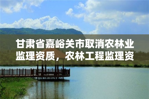 甘肃省嘉峪关市取消农林业监理资质，农林工程监理资质公司