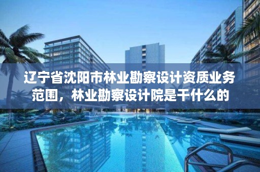 辽宁省沈阳市林业勘察设计资质业务范围，林业勘察设计院是干什么的