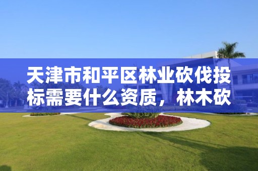 天津市和平区林业砍伐投标需要什么资质,林木砍伐需要什么资质