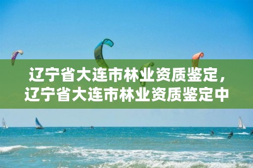 辽宁省大连市林业资质鉴定，辽宁省大连市林业资质鉴定中心