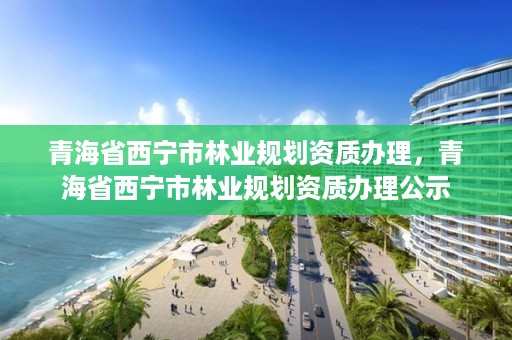 青海省西宁市林业规划资质办理,青海省西宁市林业规划资质办理公示