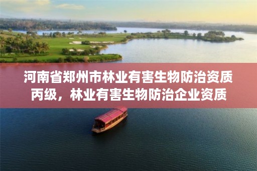 河南省郑州市林业有害生物防治资质丙级,林业有害生物防治企业资质