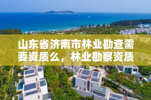 山东省济南市林业勘查需要资质么,林业勘察资质在哪里申请