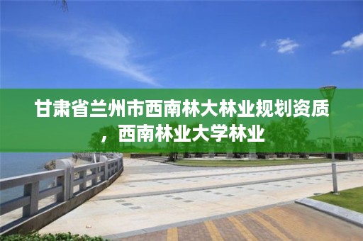 甘肃省兰州市西南林大林业规划资质，西南林业大学林业