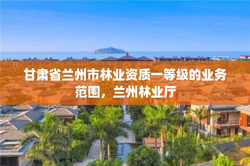 甘肃省兰州市林业资质一等级的业务范围，兰州林业厅