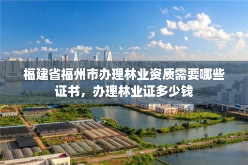 福建省福州市办理林业资质需要哪些证书,办理林业证多少钱