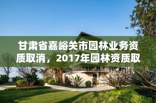 甘肃省嘉峪关市园林业务资质取消，2017年园林资质取消