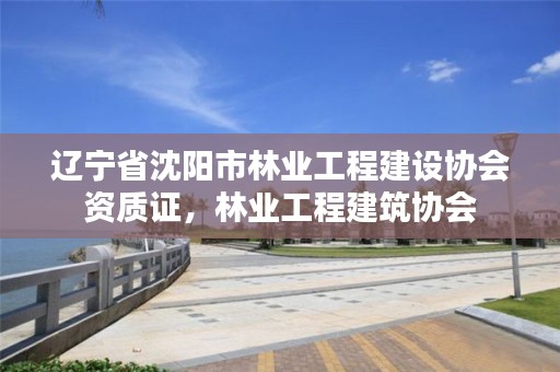 辽宁省沈阳市林业工程建设协会资质证，林业工程建筑协会