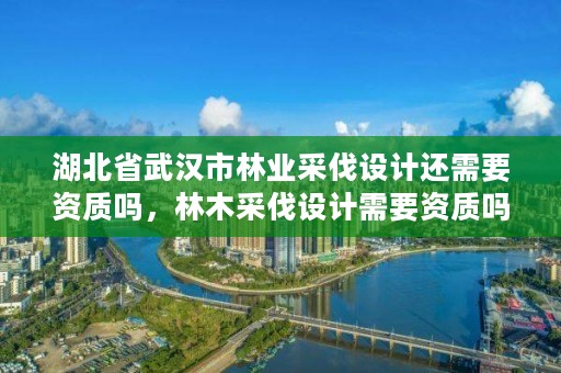 湖北省武汉市林业采伐设计还需要资质吗，林木采伐设计需要资质吗