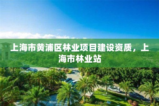 上海市黄浦区林业项目建设资质,上海市林业站