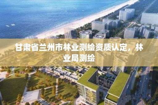 甘肃省兰州市林业测绘资质认定，林业局测绘