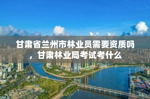 甘肃省兰州市林业员需要资质吗，甘肃林业局考试考什么