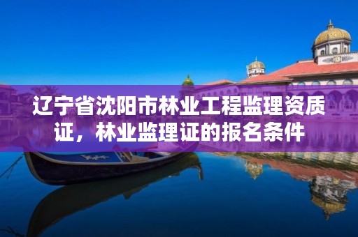 辽宁省沈阳市林业工程监理资质证，林业监理证的报名条件
