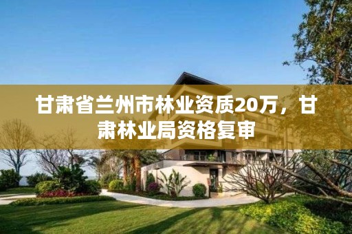 甘肃省兰州市林业资质20万，甘肃林业局资格复审