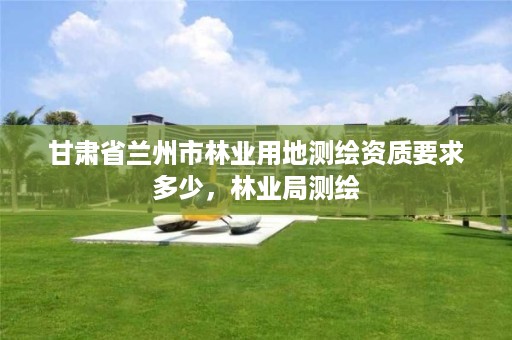 甘肃省兰州市林业用地测绘资质要求多少，林业局测绘