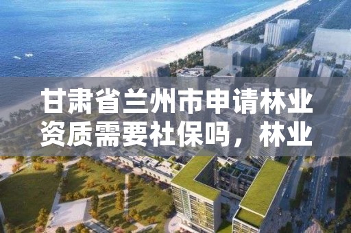 甘肃省兰州市申请林业资质需要社保吗，林业需要什么证