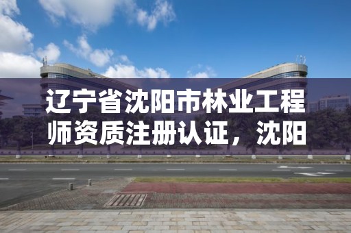 辽宁省沈阳市林业工程师资质注册认证，沈阳林业管理所