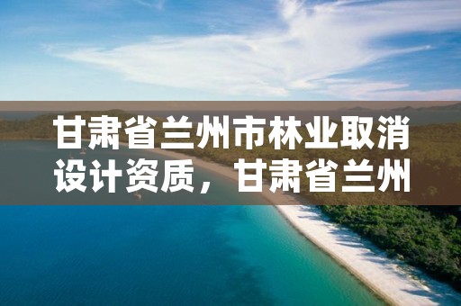 甘肃省兰州市林业取消设计资质，甘肃省兰州市林业取消设计资质了吗