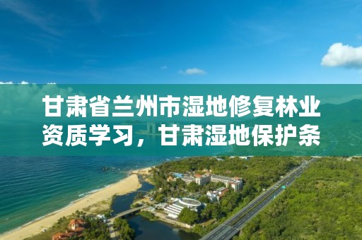 甘肃省兰州市湿地修复林业资质学习，甘肃湿地保护条例