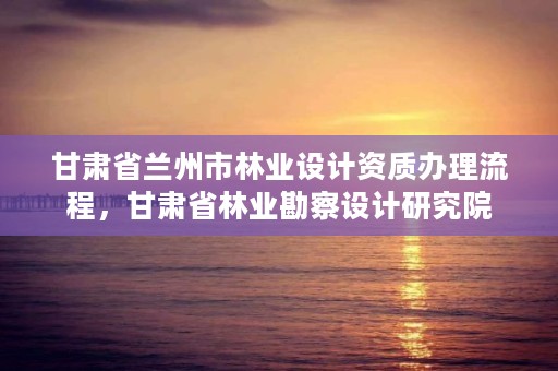甘肃省兰州市林业设计资质办理流程，甘肃省林业勘察设计研究院