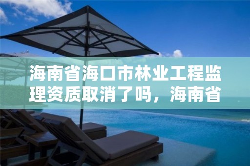 海南省海口市林业工程监理资质取消了吗,海南省林业勘测设计院