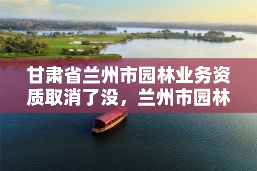 甘肃省兰州市园林业务资质取消了没，兰州市园林公司