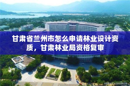 甘肃省兰州市怎么申请林业设计资质，甘肃林业局资格复审