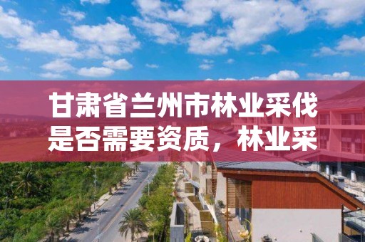甘肃省兰州市林业采伐是否需要资质，林业采伐手续办理流程