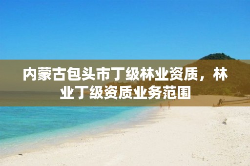 内蒙古包头市丁级林业资质,林业丁级资质业务范围
