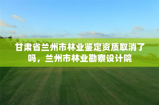 甘肃省兰州市林业鉴定资质取消了吗，兰州市林业勘察设计院