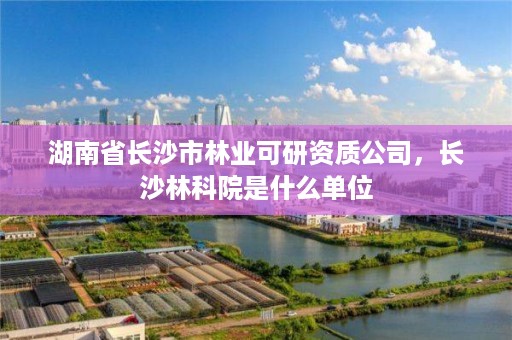 湖南省长沙市林业可研资质公司,长沙林科院是什么单位