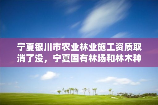 宁夏银川市农业林业施工资质取消了没，宁夏国有林场和林木种苗工作总站电话