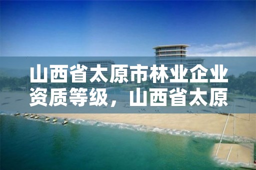 山西省太原市林业企业资质等级,山西省太原市林业企业资质等级是多少